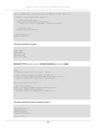 mysqli_result::fetch_assoc, mysqli_fetch_assoc
212
$query = "SELECT Name, CountryCode FROM City ORDER by ID DESC LIMIT 50,5";
if ($result = mysqli_query($link, $query)) {
/* fetch associative array */
while ($row = mysqli_fetch_assoc($result)) {
printf ("%s (%s)n", $row["Name"], $row["CountryCode"]);
}
/* free result set */
mysqli_free_result($result);
}
/* close connection */
mysqli_close($link);
?>
The above examples will output:
Pueblo (USA)
Arvada (USA)
Cape Coral (USA)
Green Bay (USA)
Santa Clara (USA)
Example 3.114 A mysqli_result example comparing iterator usage
<?php
$c = mysqli_connect('127.0.0.1','user', 'pass');
// Using iterators (support was added with PHP 5.4)
foreach ( $c->query('SELECT user,host FROM mysql.user') as $row ) {
printf("'%s'@'%s'n", $row['user'], $row['host']);
}
echo "n==================n";
// Not using iterators
$result = $c->query('SELECT user,host FROM mysql.user');
while ($row = $result->fetch_assoc()) {
printf("'%s'@'%s'n", $row['user'], $row['host']);
}
?>
The above example will output something similar to:
'root'@'192.168.1.1'
'root'@'127.0.0.1'
'dude'@'localhost'
'lebowski'@'localhost'
==================
 