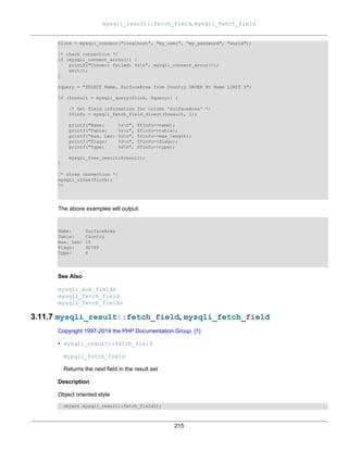 mysqli_result::fetch_field, mysqli_fetch_field
215
$link = mysqli_connect("localhost", "my_user", "my_password", "world");
/* check connection */
if (mysqli_connect_errno()) {
printf("Connect failed: %sn", mysqli_connect_error());
exit();
}
$query = "SELECT Name, SurfaceArea from Country ORDER BY Name LIMIT 5";
if ($result = mysqli_query($link, $query)) {
/* Get field information for column 'SurfaceArea' */
$finfo = mysqli_fetch_field_direct($result, 1);
printf("Name: %sn", $finfo->name);
printf("Table: %sn", $finfo->table);
printf("max. Len: %dn", $finfo->max_length);
printf("Flags: %dn", $finfo->flags);
printf("Type: %dn", $finfo->type);
mysqli_free_result($result);
}
/* close connection */
mysqli_close($link);
?>
The above examples will output:
Name: SurfaceArea
Table: Country
max. Len: 10
Flags: 32769
Type: 4
See Also
mysqli_num_fields
mysqli_fetch_field
mysqli_fetch_fields
3.11.7 mysqli_result::fetch_field, mysqli_fetch_field
Copyright 1997-2014 the PHP Documentation Group. [1]
• mysqli_result::fetch_field
mysqli_fetch_field
Returns the next field in the result set
Description
Object oriented style
object mysqli_result::fetch_field();
 