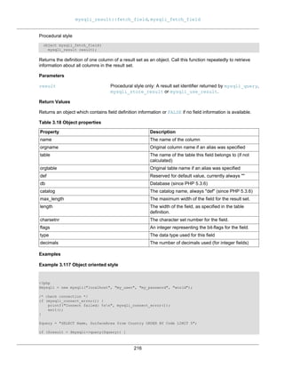 mysqli_result::fetch_field, mysqli_fetch_field
216
Procedural style
object mysqli_fetch_field(
mysqli_result result);
Returns the definition of one column of a result set as an object. Call this function repeatedly to retrieve
information about all columns in the result set.
Parameters
result Procedural style only: A result set identifier returned by mysqli_query,
mysqli_store_result or mysqli_use_result.
Return Values
Returns an object which contains field definition information or FALSE if no field information is available.
Table 3.18 Object properties
Property Description
name The name of the column
orgname Original column name if an alias was specified
table The name of the table this field belongs to (if not
calculated)
orgtable Original table name if an alias was specified
def Reserved for default value, currently always ""
db Database (since PHP 5.3.6)
catalog The catalog name, always "def" (since PHP 5.3.6)
max_length The maximum width of the field for the result set.
length The width of the field, as specified in the table
definition.
charsetnr The character set number for the field.
flags An integer representing the bit-flags for the field.
type The data type used for this field
decimals The number of decimals used (for integer fields)
Examples
Example 3.117 Object oriented style
<?php
$mysqli = new mysqli("localhost", "my_user", "my_password", "world");
/* check connection */
if (mysqli_connect_errno()) {
printf("Connect failed: %sn", mysqli_connect_error());
exit();
}
$query = "SELECT Name, SurfaceArea from Country ORDER BY Code LIMIT 5";
if ($result = $mysqli->query($query)) {
 
