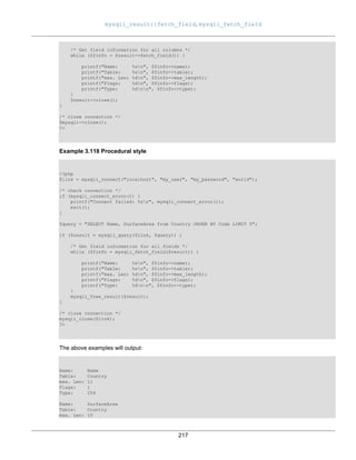 mysqli_result::fetch_field, mysqli_fetch_field
217
/* Get field information for all columns */
while ($finfo = $result->fetch_field()) {
printf("Name: %sn", $finfo->name);
printf("Table: %sn", $finfo->table);
printf("max. Len: %dn", $finfo->max_length);
printf("Flags: %dn", $finfo->flags);
printf("Type: %dnn", $finfo->type);
}
$result->close();
}
/* close connection */
$mysqli->close();
?>
Example 3.118 Procedural style
<?php
$link = mysqli_connect("localhost", "my_user", "my_password", "world");
/* check connection */
if (mysqli_connect_errno()) {
printf("Connect failed: %sn", mysqli_connect_error());
exit();
}
$query = "SELECT Name, SurfaceArea from Country ORDER BY Code LIMIT 5";
if ($result = mysqli_query($link, $query)) {
/* Get field information for all fields */
while ($finfo = mysqli_fetch_field($result)) {
printf("Name: %sn", $finfo->name);
printf("Table: %sn", $finfo->table);
printf("max. Len: %dn", $finfo->max_length);
printf("Flags: %dn", $finfo->flags);
printf("Type: %dnn", $finfo->type);
}
mysqli_free_result($result);
}
/* close connection */
mysqli_close($link);
?>
The above examples will output:
Name: Name
Table: Country
max. Len: 11
Flags: 1
Type: 254
Name: SurfaceArea
Table: Country
max. Len: 10
 