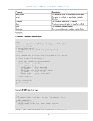 mysqli_result::fetch_fields, mysqli_fetch_fields
219
Property Description
max_length The maximum width of the field for the result set.
length The width of the field, as specified in the table
definition.
charsetnr The character set number for the field.
flags An integer representing the bit-flags for the field.
type The data type used for this field
decimals The number of decimals used (for integer fields)
Examples
Example 3.119 Object oriented style
<?php
$mysqli = new mysqli("localhost", "my_user", "my_password", "world");
/* check connection */
if (mysqli_connect_errno()) {
printf("Connect failed: %sn", mysqli_connect_error());
exit();
}
$query = "SELECT Name, SurfaceArea from Country ORDER BY Code LIMIT 5";
if ($result = $mysqli->query($query)) {
/* Get field information for all columns */
$finfo = $result->fetch_fields();
foreach ($finfo as $val) {
printf("Name: %sn", $val->name);
printf("Table: %sn", $val->table);
printf("max. Len: %dn", $val->max_length);
printf("Flags: %dn", $val->flags);
printf("Type: %dnn", $val->type);
}
$result->close();
}
/* close connection */
$mysqli->close();
?>
Example 3.120 Procedural style
<?php
$link = mysqli_connect("localhost", "my_user", "my_password", "world");
/* check connection */
if (mysqli_connect_errno()) {
printf("Connect failed: %sn", mysqli_connect_error());
exit();
}
$query = "SELECT Name, SurfaceArea from Country ORDER BY Code LIMIT 5";
 