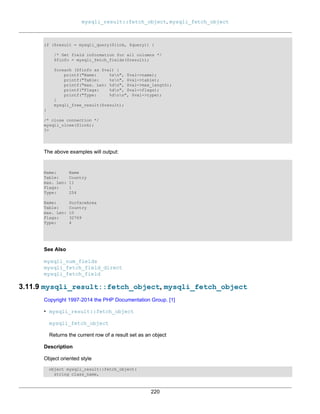 mysqli_result::fetch_object, mysqli_fetch_object
220
if ($result = mysqli_query($link, $query)) {
/* Get field information for all columns */
$finfo = mysqli_fetch_fields($result);
foreach ($finfo as $val) {
printf("Name: %sn", $val->name);
printf("Table: %sn", $val->table);
printf("max. Len: %dn", $val->max_length);
printf("Flags: %dn", $val->flags);
printf("Type: %dnn", $val->type);
}
mysqli_free_result($result);
}
/* close connection */
mysqli_close($link);
?>
The above examples will output:
Name: Name
Table: Country
max. Len: 11
Flags: 1
Type: 254
Name: SurfaceArea
Table: Country
max. Len: 10
Flags: 32769
Type: 4
See Also
mysqli_num_fields
mysqli_fetch_field_direct
mysqli_fetch_field
3.11.9 mysqli_result::fetch_object, mysqli_fetch_object
Copyright 1997-2014 the PHP Documentation Group. [1]
• mysqli_result::fetch_object
mysqli_fetch_object
Returns the current row of a result set as an object
Description
Object oriented style
object mysqli_result::fetch_object(
string class_name,
 