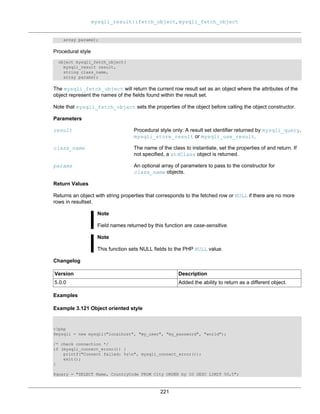 mysqli_result::fetch_object, mysqli_fetch_object
221
array params);
Procedural style
object mysqli_fetch_object(
mysqli_result result,
string class_name,
array params);
The mysqli_fetch_object will return the current row result set as an object where the attributes of the
object represent the names of the fields found within the result set.
Note that mysqli_fetch_object sets the properties of the object before calling the object constructor.
Parameters
result Procedural style only: A result set identifier returned by mysqli_query,
mysqli_store_result or mysqli_use_result.
class_name The name of the class to instantiate, set the properties of and return. If
not specified, a stdClass object is returned.
params An optional array of parameters to pass to the constructor for
class_name objects.
Return Values
Returns an object with string properties that corresponds to the fetched row or NULL if there are no more
rows in resultset.
Note
Field names returned by this function are case-sensitive.
Note
This function sets NULL fields to the PHP NULL value.
Changelog
Version Description
5.0.0 Added the ability to return as a different object.
Examples
Example 3.121 Object oriented style
<?php
$mysqli = new mysqli("localhost", "my_user", "my_password", "world");
/* check connection */
if (mysqli_connect_errno()) {
printf("Connect failed: %sn", mysqli_connect_error());
exit();
}
$query = "SELECT Name, CountryCode FROM City ORDER by ID DESC LIMIT 50,5";
 
