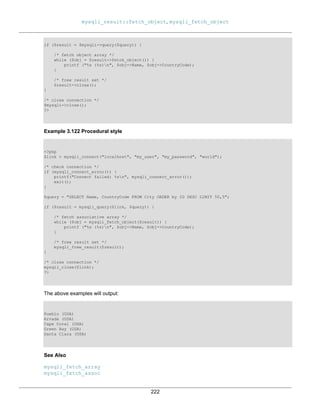mysqli_result::fetch_object, mysqli_fetch_object
222
if ($result = $mysqli->query($query)) {
/* fetch object array */
while ($obj = $result->fetch_object()) {
printf ("%s (%s)n", $obj->Name, $obj->CountryCode);
}
/* free result set */
$result->close();
}
/* close connection */
$mysqli->close();
?>
Example 3.122 Procedural style
<?php
$link = mysqli_connect("localhost", "my_user", "my_password", "world");
/* check connection */
if (mysqli_connect_errno()) {
printf("Connect failed: %sn", mysqli_connect_error());
exit();
}
$query = "SELECT Name, CountryCode FROM City ORDER by ID DESC LIMIT 50,5";
if ($result = mysqli_query($link, $query)) {
/* fetch associative array */
while ($obj = mysqli_fetch_object($result)) {
printf ("%s (%s)n", $obj->Name, $obj->CountryCode);
}
/* free result set */
mysqli_free_result($result);
}
/* close connection */
mysqli_close($link);
?>
The above examples will output:
Pueblo (USA)
Arvada (USA)
Cape Coral (USA)
Green Bay (USA)
Santa Clara (USA)
See Also
mysqli_fetch_array
mysqli_fetch_assoc
 