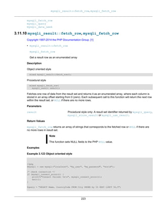 mysqli_result::fetch_row, mysqli_fetch_row
223
mysqli_fetch_row
mysqli_query
mysqli_data_seek
3.11.10 mysqli_result::fetch_row, mysqli_fetch_row
Copyright 1997-2014 the PHP Documentation Group. [1]
• mysqli_result::fetch_row
mysqli_fetch_row
Get a result row as an enumerated array
Description
Object oriented style
mixed mysqli_result::fetch_row();
Procedural style
mixed mysqli_fetch_row(
mysqli_result result);
Fetches one row of data from the result set and returns it as an enumerated array, where each column is
stored in an array offset starting from 0 (zero). Each subsequent call to this function will return the next row
within the result set, or NULL if there are no more rows.
Parameters
result Procedural style only: A result set identifier returned by mysqli_query,
mysqli_store_result or mysqli_use_result.
Return Values
mysqli_fetch_row returns an array of strings that corresponds to the fetched row or NULL if there are
no more rows in result set.
Note
This function sets NULL fields to the PHP NULL value.
Examples
Example 3.123 Object oriented style
<?php
$mysqli = new mysqli("localhost", "my_user", "my_password", "world");
/* check connection */
if (mysqli_connect_errno()) {
printf("Connect failed: %sn", mysqli_connect_error());
exit();
}
$query = "SELECT Name, CountryCode FROM City ORDER by ID DESC LIMIT 50,5";
 