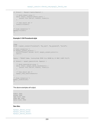 mysqli_result::fetch_row, mysqli_fetch_row
224
if ($result = $mysqli->query($query)) {
/* fetch object array */
while ($row = $result->fetch_row()) {
printf ("%s (%s)n", $row[0], $row[1]);
}
/* free result set */
$result->close();
}
/* close connection */
$mysqli->close();
?>
Example 3.124 Procedural style
<?php
$link = mysqli_connect("localhost", "my_user", "my_password", "world");
/* check connection */
if (mysqli_connect_errno()) {
printf("Connect failed: %sn", mysqli_connect_error());
exit();
}
$query = "SELECT Name, CountryCode FROM City ORDER by ID DESC LIMIT 50,5";
if ($result = mysqli_query($link, $query)) {
/* fetch associative array */
while ($row = mysqli_fetch_row($result)) {
printf ("%s (%s)n", $row[0], $row[1]);
}
/* free result set */
mysqli_free_result($result);
}
/* close connection */
mysqli_close($link);
?>
The above examples will output:
Pueblo (USA)
Arvada (USA)
Cape Coral (USA)
Green Bay (USA)
Santa Clara (USA)
See Also
mysqli_fetch_array
mysqli_fetch_assoc
mysqli_fetch_object
 