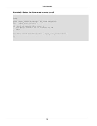 Character sets
10
Example 2.9 Setting the character set example: mysql
<?php
$conn = mysql_connect("localhost", "my_user", "my_pass");
$db = mysql_select_db("world");
if (!mysql_set_charset('utf8', $conn)) {
echo "Error: Unable to set the character set.n";
exit;
}
echo 'Your current character set is: ' . mysql_client_encoding($conn);
?>
 