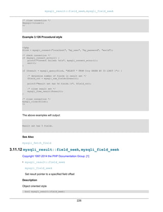 mysqli_result::field_seek, mysqli_field_seek
226
/* close connection */
$mysqli->close();
?>
Example 3.126 Procedural style
<?php
$link = mysqli_connect("localhost", "my_user", "my_password", "world");
/* check connection */
if (mysqli_connect_errno()) {
printf("Connect failed: %sn", mysqli_connect_error());
exit();
}
if ($result = mysqli_query($link, "SELECT * FROM City ORDER BY ID LIMIT 1")) {
/* determine number of fields in result set */
$field_cnt = mysqli_num_fields($result);
printf("Result set has %d fields.n", $field_cnt);
/* close result set */
mysqli_free_result($result);
}
/* close connection */
mysqli_close($link);
?>
The above examples will output:
Result set has 5 fields.
See Also
mysqli_fetch_field
3.11.12 mysqli_result::field_seek, mysqli_field_seek
Copyright 1997-2014 the PHP Documentation Group. [1]
• mysqli_result::field_seek
mysqli_field_seek
Set result pointer to a specified field offset
Description
Object oriented style
bool mysqli_result::field_seek(
 