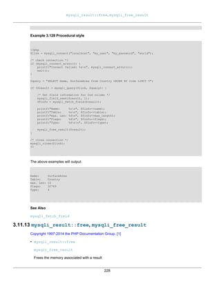 mysqli_result::free, mysqli_free_result
228
Example 3.128 Procedural style
<?php
$link = mysqli_connect("localhost", "my_user", "my_password", "world");
/* check connection */
if (mysqli_connect_errno()) {
printf("Connect failed: %sn", mysqli_connect_error());
exit();
}
$query = "SELECT Name, SurfaceArea from Country ORDER BY Code LIMIT 5";
if ($result = mysqli_query($link, $query)) {
/* Get field information for 2nd column */
mysqli_field_seek($result, 1);
$finfo = mysqli_fetch_field($result);
printf("Name: %sn", $finfo->name);
printf("Table: %sn", $finfo->table);
printf("max. Len: %dn", $finfo->max_length);
printf("Flags: %dn", $finfo->flags);
printf("Type: %dnn", $finfo->type);
mysqli_free_result($result);
}
/* close connection */
mysqli_close($link);
?>
The above examples will output:
Name: SurfaceArea
Table: Country
max. Len: 10
Flags: 32769
Type: 4
See Also
mysqli_fetch_field
3.11.13 mysqli_result::free, mysqli_free_result
Copyright 1997-2014 the PHP Documentation Group. [1]
• mysqli_result::free
mysqli_free_result
Frees the memory associated with a result
 
