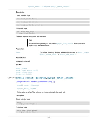 mysqli_result::$lengths, mysqli_fetch_lengths
229
Description
Object oriented style
void mysqli_result::free();
void mysqli_result::close();
void mysqli_result::free_result();
Procedural style
void mysqli_free_result(
mysqli_result result);
Frees the memory associated with the result.
Note
You should always free your result with mysqli_free_result, when your result
object is not needed anymore.
Parameters
result Procedural style only: A result set identifier returned by mysqli_query,
mysqli_store_result or mysqli_use_result.
Return Values
No value is returned.
See Also
mysqli_query
mysqli_stmt_store_result
mysqli_store_result
mysqli_use_result
3.11.14 mysqli_result::$lengths, mysqli_fetch_lengths
Copyright 1997-2014 the PHP Documentation Group. [1]
• mysqli_result::$lengths
mysqli_fetch_lengths
Returns the lengths of the columns of the current row in the result set
Description
Object oriented style
array
mysqli_result->lengths ;
Procedural style
array mysqli_fetch_lengths(
mysqli_result result);
 