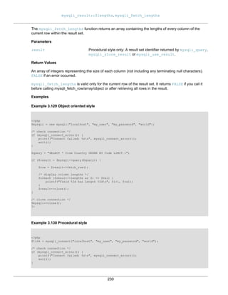 mysqli_result::$lengths, mysqli_fetch_lengths
230
The mysqli_fetch_lengths function returns an array containing the lengths of every column of the
current row within the result set.
Parameters
result Procedural style only: A result set identifier returned by mysqli_query,
mysqli_store_result or mysqli_use_result.
Return Values
An array of integers representing the size of each column (not including any terminating null characters).
FALSE if an error occurred.
mysqli_fetch_lengths is valid only for the current row of the result set. It returns FALSE if you call it
before calling mysqli_fetch_row/array/object or after retrieving all rows in the result.
Examples
Example 3.129 Object oriented style
<?php
$mysqli = new mysqli("localhost", "my_user", "my_password", "world");
/* check connection */
if (mysqli_connect_errno()) {
printf("Connect failed: %sn", mysqli_connect_error());
exit();
}
$query = "SELECT * from Country ORDER BY Code LIMIT 1";
if ($result = $mysqli->query($query)) {
$row = $result->fetch_row();
/* display column lengths */
foreach ($result->lengths as $i => $val) {
printf("Field %2d has Length %2dn", $i+1, $val);
}
$result->close();
}
/* close connection */
$mysqli->close();
?>
Example 3.130 Procedural style
<?php
$link = mysqli_connect("localhost", "my_user", "my_password", "world");
/* check connection */
if (mysqli_connect_errno()) {
printf("Connect failed: %sn", mysqli_connect_error());
exit();
}
 
