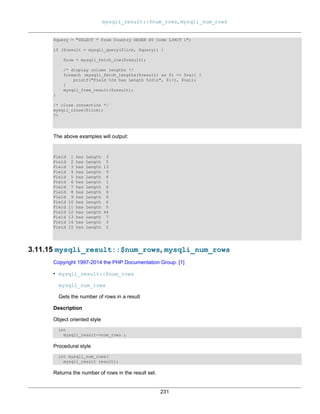 mysqli_result::$num_rows, mysqli_num_rows
231
$query = "SELECT * from Country ORDER BY Code LIMIT 1";
if ($result = mysqli_query($link, $query)) {
$row = mysqli_fetch_row($result);
/* display column lengths */
foreach (mysqli_fetch_lengths($result) as $i => $val) {
printf("Field %2d has Length %2dn", $i+1, $val);
}
mysqli_free_result($result);
}
/* close connection */
mysqli_close($link);
?>
The above examples will output:
Field 1 has Length 3
Field 2 has Length 5
Field 3 has Length 13
Field 4 has Length 9
Field 5 has Length 6
Field 6 has Length 1
Field 7 has Length 6
Field 8 has Length 4
Field 9 has Length 6
Field 10 has Length 6
Field 11 has Length 5
Field 12 has Length 44
Field 13 has Length 7
Field 14 has Length 3
Field 15 has Length 2
3.11.15 mysqli_result::$num_rows, mysqli_num_rows
Copyright 1997-2014 the PHP Documentation Group. [1]
• mysqli_result::$num_rows
mysqli_num_rows
Gets the number of rows in a result
Description
Object oriented style
int
mysqli_result->num_rows ;
Procedural style
int mysqli_num_rows(
mysqli_result result);
Returns the number of rows in the result set.
 
