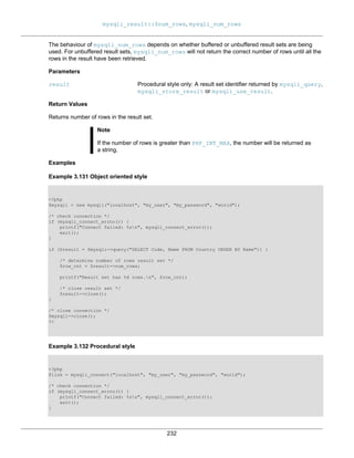 mysqli_result::$num_rows, mysqli_num_rows
232
The behaviour of mysqli_num_rows depends on whether buffered or unbuffered result sets are being
used. For unbuffered result sets, mysqli_num_rows will not return the correct number of rows until all the
rows in the result have been retrieved.
Parameters
result Procedural style only: A result set identifier returned by mysqli_query,
mysqli_store_result or mysqli_use_result.
Return Values
Returns number of rows in the result set.
Note
If the number of rows is greater than PHP_INT_MAX, the number will be returned as
a string.
Examples
Example 3.131 Object oriented style
<?php
$mysqli = new mysqli("localhost", "my_user", "my_password", "world");
/* check connection */
if (mysqli_connect_errno()) {
printf("Connect failed: %sn", mysqli_connect_error());
exit();
}
if ($result = $mysqli->query("SELECT Code, Name FROM Country ORDER BY Name")) {
/* determine number of rows result set */
$row_cnt = $result->num_rows;
printf("Result set has %d rows.n", $row_cnt);
/* close result set */
$result->close();
}
/* close connection */
$mysqli->close();
?>
Example 3.132 Procedural style
<?php
$link = mysqli_connect("localhost", "my_user", "my_password", "world");
/* check connection */
if (mysqli_connect_errno()) {
printf("Connect failed: %sn", mysqli_connect_error());
exit();
}
 