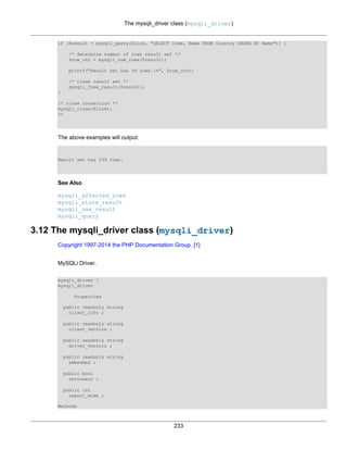 The mysqli_driver class (mysqli_driver)
233
if ($result = mysqli_query($link, "SELECT Code, Name FROM Country ORDER BY Name")) {
/* determine number of rows result set */
$row_cnt = mysqli_num_rows($result);
printf("Result set has %d rows.n", $row_cnt);
/* close result set */
mysqli_free_result($result);
}
/* close connection */
mysqli_close($link);
?>
The above examples will output:
Result set has 239 rows.
See Also
mysqli_affected_rows
mysqli_store_result
mysqli_use_result
mysqli_query
3.12 The mysqli_driver class (mysqli_driver)
Copyright 1997-2014 the PHP Documentation Group. [1]
MySQLi Driver.
mysqli_driver {
mysqli_driver
Properties
public readonly string
client_info ;
public readonly string
client_version ;
public readonly string
driver_version ;
public readonly string
embedded ;
public bool
reconnect ;
public int
report_mode ;
Methods
 