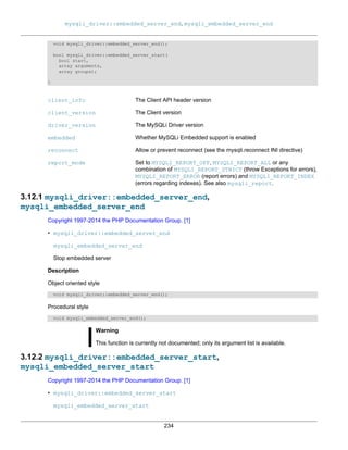 mysqli_driver::embedded_server_end, mysqli_embedded_server_end
234
void mysqli_driver::embedded_server_end();
bool mysqli_driver::embedded_server_start(
bool start,
array arguments,
array groups);
}
client_info The Client API header version
client_version The Client version
driver_version The MySQLi Driver version
embedded Whether MySQLi Embedded support is enabled
reconnect Allow or prevent reconnect (see the mysqli.reconnect INI directive)
report_mode Set to MYSQLI_REPORT_OFF, MYSQLI_REPORT_ALL or any
combination of MYSQLI_REPORT_STRICT (throw Exceptions for errors),
MYSQLI_REPORT_ERROR (report errors) and MYSQLI_REPORT_INDEX
(errors regarding indexes). See also mysqli_report.
3.12.1 mysqli_driver::embedded_server_end,
mysqli_embedded_server_end
Copyright 1997-2014 the PHP Documentation Group. [1]
• mysqli_driver::embedded_server_end
mysqli_embedded_server_end
Stop embedded server
Description
Object oriented style
void mysqli_driver::embedded_server_end();
Procedural style
void mysqli_embedded_server_end();
Warning
This function is currently not documented; only its argument list is available.
3.12.2 mysqli_driver::embedded_server_start,
mysqli_embedded_server_start
Copyright 1997-2014 the PHP Documentation Group. [1]
• mysqli_driver::embedded_server_start
mysqli_embedded_server_start
 