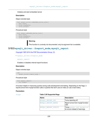 mysqli_driver::$report_mode, mysqli_report
235
Initialize and start embedded server
Description
Object oriented style
bool mysqli_driver::embedded_server_start(
bool start,
array arguments,
array groups);
Procedural style
bool mysqli_embedded_server_start(
bool start,
array arguments,
array groups);
Warning
This function is currently not documented; only its argument list is available.
3.12.3 mysqli_driver::$report_mode, mysqli_report
Copyright 1997-2014 the PHP Documentation Group. [1]
• mysqli_driver::$report_mode
mysqli_report
Enables or disables internal report functions
Description
Object oriented style
int
mysqli_driver->report_mode ;
Procedural style
bool mysqli_report(
int flags);
A function helpful in improving queries during code development and testing. Depending on the flags, it
reports errors from mysqli function calls or queries that don't use an index (or use a bad index).
Parameters
flags Table 3.20 Supported flags
Name Description
MYSQLI_REPORT_OFF Turns reporting off
MYSQLI_REPORT_ERROR Report errors from mysqli function
calls
MYSQLI_REPORT_STRICT Throw mysqli_sql_exception
for errors instead of warnings
 