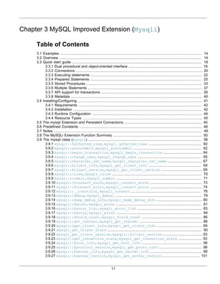 11
Chapter 3 MySQL Improved Extension (Mysqli)
Table of Contents
3.1 Examples ................................................................................................................................... 14
3.2 Overview .................................................................................................................................... 14
3.3 Quick start guide ........................................................................................................................ 18
3.3.1 Dual procedural and object-oriented interface .................................................................... 18
3.3.2 Connections ..................................................................................................................... 20
3.3.3 Executing statements ....................................................................................................... 22
3.3.4 Prepared Statements ....................................................................................................... 25
3.3.5 Stored Procedures ........................................................................................................... 33
3.3.6 Multiple Statements .......................................................................................................... 37
3.3.7 API support for transactions ............................................................................................. 39
3.3.8 Metadata ......................................................................................................................... 40
3.4 Installing/Configuring ................................................................................................................... 41
3.4.1 Requirements .................................................................................................................. 42
3.4.2 Installation ....................................................................................................................... 42
3.4.3 Runtime Configuration ...................................................................................................... 44
3.4.4 Resource Types ............................................................................................................... 45
3.5 The mysqli Extension and Persistent Connections ........................................................................ 45
3.6 Predefined Constants .................................................................................................................. 46
3.7 Notes ......................................................................................................................................... 49
3.8 The MySQLi Extension Function Summary .................................................................................. 50
3.9 The mysqli class (mysqli) ......................................................................................................... 56
3.9.1 mysqli::$affected_rows, mysqli_affected_rows ................................................. 60
3.9.2 mysqli::autocommit, mysqli_autocommit ............................................................... 62
3.9.3 mysqli::begin_transaction, mysqli_begin_transaction .................................... 64
3.9.4 mysqli::change_user, mysqli_change_user ........................................................... 65
3.9.5 mysqli::character_set_name, mysqli_character_set_name ................................ 67
3.9.6 mysqli::$client_info, mysqli_get_client_info ................................................. 69
3.9.7 mysqli::$client_version, mysqli_get_client_version ...................................... 69
3.9.8 mysqli::close, mysqli_close ................................................................................... 70
3.9.9 mysqli::commit, mysqli_commit ............................................................................... 71
3.9.10 mysqli::$connect_errno, mysqli_connect_errno ................................................ 73
3.9.11 mysqli::$connect_error, mysqli_connect_error ................................................ 74
3.9.12 mysqli::__construct, mysqli_connect ................................................................. 76
3.9.13 mysqli::debug, mysqli_debug ................................................................................. 79
3.9.14 mysqli::dump_debug_info, mysqli_dump_debug_info .......................................... 80
3.9.15 mysqli::$errno, mysqli_errno ............................................................................... 81
3.9.16 mysqli::$error_list, mysqli_error_list ............................................................ 83
3.9.17 mysqli::$error, mysqli_error ............................................................................... 84
3.9.18 mysqli::$field_count, mysqli_field_count ........................................................ 86
3.9.19 mysqli::get_charset, mysqli_get_charset .......................................................... 88
3.9.20 mysqli::get_client_info, mysqli_get_client_info .......................................... 89
3.9.21 mysqli_get_client_stats ....................................................................................... 90
3.9.22 mysqli_get_client_version, mysqli::$client_version .................................... 93
3.9.23 mysqli::get_connection_stats, mysqli_get_connection_stats ...................... 93
3.9.24 mysqli::$host_info, mysqli_get_host_info ........................................................ 96
3.9.25 mysqli::$protocol_version, mysqli_get_proto_info ........................................ 98
3.9.26 mysqli::$server_info, mysqli_get_server_info ................................................ 99
3.9.27 mysqli::$server_version, mysqli_get_server_version .................................. 101
 