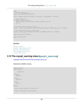 The mysqli_warning class (mysqli_warning)
237
<?php
/* activate reporting */
mysqli_report(MYSQLI_REPORT_ALL);
$link = mysqli_connect("localhost", "my_user", "my_password", "world");
/* check connection */
if (mysqli_connect_errno()) {
printf("Connect failed: %sn", mysqli_connect_error());
exit();
}
/* this query should report an error */
$result = mysqli_query("SELECT Name FROM Nonexistingtable WHERE population > 50000");
/* this query should report a bad index */
$result = mysqli_query("SELECT Name FROM City WHERE population > 50000");
mysqli_free_result($result);
mysqli_close($link);
?>
See Also
mysqli_debug
mysqli_dump_debug_info
mysqli_sql_exception
set_exception_handler
error_reporting
3.13 The mysqli_warning class (mysqli_warning)
Copyright 1997-2014 the PHP Documentation Group. [1]
Represents a MySQL warning.
mysqli_warning {
mysqli_warning
Properties
public
message ;
public
sqlstate ;
public
errno ;
Methods
public mysqli_warning::__construct();
public void mysqli_warning::next();
}
 