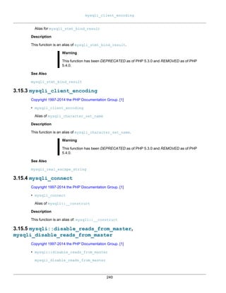 mysqli_client_encoding
240
Alias for mysqli_stmt_bind_result
Description
This function is an alias of mysqli_stmt_bind_result.
Warning
This function has been DEPRECATED as of PHP 5.3.0 and REMOVED as of PHP
5.4.0.
See Also
mysqli_stmt_bind_result
3.15.3 mysqli_client_encoding
Copyright 1997-2014 the PHP Documentation Group. [1]
• mysqli_client_encoding
Alias of mysqli_character_set_name
Description
This function is an alias of mysqli_character_set_name.
Warning
This function has been DEPRECATED as of PHP 5.3.0 and REMOVED as of PHP
5.4.0.
See Also
mysqli_real_escape_string
3.15.4 mysqli_connect
Copyright 1997-2014 the PHP Documentation Group. [1]
• mysqli_connect
Alias of mysqli::__construct
Description
This function is an alias of: mysqli::__construct
3.15.5 mysqli::disable_reads_from_master,
mysqli_disable_reads_from_master
Copyright 1997-2014 the PHP Documentation Group. [1]
• mysqli::disable_reads_from_master
mysqli_disable_reads_from_master
 