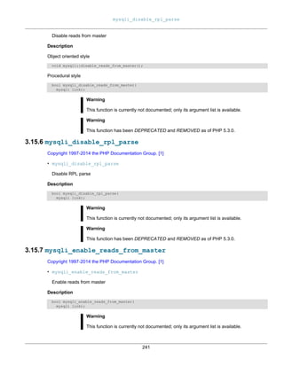mysqli_disable_rpl_parse
241
Disable reads from master
Description
Object oriented style
void mysqli::disable_reads_from_master();
Procedural style
bool mysqli_disable_reads_from_master(
mysqli link);
Warning
This function is currently not documented; only its argument list is available.
Warning
This function has been DEPRECATED and REMOVED as of PHP 5.3.0.
3.15.6 mysqli_disable_rpl_parse
Copyright 1997-2014 the PHP Documentation Group. [1]
• mysqli_disable_rpl_parse
Disable RPL parse
Description
bool mysqli_disable_rpl_parse(
mysqli link);
Warning
This function is currently not documented; only its argument list is available.
Warning
This function has been DEPRECATED and REMOVED as of PHP 5.3.0.
3.15.7 mysqli_enable_reads_from_master
Copyright 1997-2014 the PHP Documentation Group. [1]
• mysqli_enable_reads_from_master
Enable reads from master
Description
bool mysqli_enable_reads_from_master(
mysqli link);
Warning
This function is currently not documented; only its argument list is available.
 