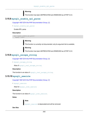 mysqli_enable_rpl_parse
242
Warning
This function has been DEPRECATED and REMOVED as of PHP 5.3.0.
3.15.8 mysqli_enable_rpl_parse
Copyright 1997-2014 the PHP Documentation Group. [1]
• mysqli_enable_rpl_parse
Enable RPL parse
Description
bool mysqli_enable_rpl_parse(
mysqli link);
Warning
This function is currently not documented; only its argument list is available.
Warning
This function has been DEPRECATED and REMOVED as of PHP 5.3.0.
3.15.9 mysqli_escape_string
Copyright 1997-2014 the PHP Documentation Group. [1]
• mysqli_escape_string
Alias of mysqli_real_escape_string
Description
This function is an alias of: mysqli_real_escape_string.
3.15.10 mysqli_execute
Copyright 1997-2014 the PHP Documentation Group. [1]
• mysqli_execute
Alias for mysqli_stmt_execute
Description
This function is an alias of mysqli_stmt_execute.
Notes
Note
mysqli_execute is deprecated and will be removed.
See Also
 