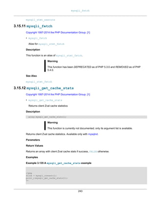 mysqli_fetch
243
mysqli_stmt_execute
3.15.11 mysqli_fetch
Copyright 1997-2014 the PHP Documentation Group. [1]
• mysqli_fetch
Alias for mysqli_stmt_fetch
Description
This function is an alias of mysqli_stmt_fetch.
Warning
This function has been DEPRECATED as of PHP 5.3.0 and REMOVED as of PHP
5.4.0.
See Also
mysqli_stmt_fetch
3.15.12 mysqli_get_cache_stats
Copyright 1997-2014 the PHP Documentation Group. [1]
• mysqli_get_cache_stats
Returns client Zval cache statistics
Description
array mysqli_get_cache_stats();
Warning
This function is currently not documented; only its argument list is available.
Returns client Zval cache statistics. Available only with mysqlnd.
Parameters
Return Values
Returns an array with client Zval cache stats if success, FALSE otherwise.
Examples
Example 3.135 A mysqli_get_cache_stats example
<?php
$link = mysqli_connect();
print_r(mysqli_get_cache_stats());
?>
 