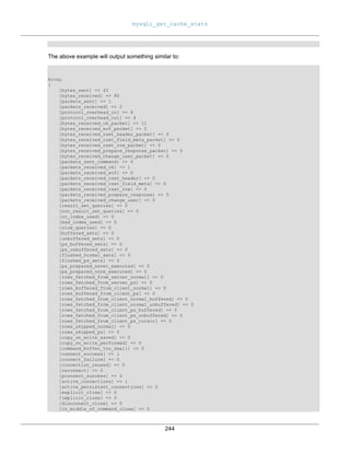 mysqli_get_cache_stats
244
The above example will output something similar to:
Array
(
[bytes_sent] => 43
[bytes_received] => 80
[packets_sent] => 1
[packets_received] => 2
[protocol_overhead_in] => 8
[protocol_overhead_out] => 4
[bytes_received_ok_packet] => 11
[bytes_received_eof_packet] => 0
[bytes_received_rset_header_packet] => 0
[bytes_received_rset_field_meta_packet] => 0
[bytes_received_rset_row_packet] => 0
[bytes_received_prepare_response_packet] => 0
[bytes_received_change_user_packet] => 0
[packets_sent_command] => 0
[packets_received_ok] => 1
[packets_received_eof] => 0
[packets_received_rset_header] => 0
[packets_received_rset_field_meta] => 0
[packets_received_rset_row] => 0
[packets_received_prepare_response] => 0
[packets_received_change_user] => 0
[result_set_queries] => 0
[non_result_set_queries] => 0
[no_index_used] => 0
[bad_index_used] => 0
[slow_queries] => 0
[buffered_sets] => 0
[unbuffered_sets] => 0
[ps_buffered_sets] => 0
[ps_unbuffered_sets] => 0
[flushed_normal_sets] => 0
[flushed_ps_sets] => 0
[ps_prepared_never_executed] => 0
[ps_prepared_once_executed] => 0
[rows_fetched_from_server_normal] => 0
[rows_fetched_from_server_ps] => 0
[rows_buffered_from_client_normal] => 0
[rows_buffered_from_client_ps] => 0
[rows_fetched_from_client_normal_buffered] => 0
[rows_fetched_from_client_normal_unbuffered] => 0
[rows_fetched_from_client_ps_buffered] => 0
[rows_fetched_from_client_ps_unbuffered] => 0
[rows_fetched_from_client_ps_cursor] => 0
[rows_skipped_normal] => 0
[rows_skipped_ps] => 0
[copy_on_write_saved] => 0
[copy_on_write_performed] => 0
[command_buffer_too_small] => 0
[connect_success] => 1
[connect_failure] => 0
[connection_reused] => 0
[reconnect] => 0
[pconnect_success] => 0
[active_connections] => 1
[active_persistent_connections] => 0
[explicit_close] => 0
[implicit_close] => 0
[disconnect_close] => 0
[in_middle_of_command_close] => 0
 