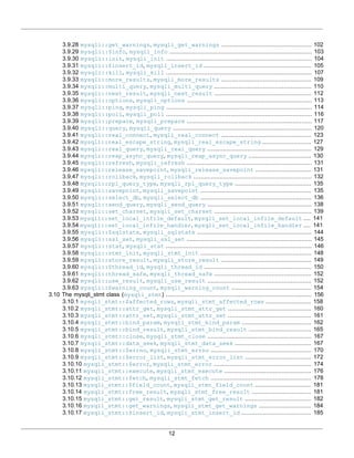 12
3.9.28 mysqli::get_warnings, mysqli_get_warnings .................................................... 102
3.9.29 mysqli::$info, mysqli_info .................................................................................. 103
3.9.30 mysqli::init, mysqli_init .................................................................................... 104
3.9.31 mysqli::$insert_id, mysqli_insert_id .............................................................. 105
3.9.32 mysqli::kill, mysqli_kill .................................................................................... 107
3.9.33 mysqli::more_results, mysqli_more_results .................................................... 109
3.9.34 mysqli::multi_query, mysqli_multi_query ........................................................ 110
3.9.35 mysqli::next_result, mysqli_next_result ........................................................ 112
3.9.36 mysqli::options, mysqli_options ........................................................................ 113
3.9.37 mysqli::ping, mysqli_ping .................................................................................... 114
3.9.38 mysqli::poll, mysqli_poll .................................................................................... 116
3.9.39 mysqli::prepare, mysqli_prepare ........................................................................ 117
3.9.40 mysqli::query, mysqli_query ................................................................................ 120
3.9.41 mysqli::real_connect, mysqli_real_connect .................................................... 123
3.9.42 mysqli::real_escape_string, mysqli_real_escape_string ............................ 127
3.9.43 mysqli::real_query, mysqli_real_query ............................................................ 129
3.9.44 mysqli::reap_async_query, mysqli_reap_async_query .................................... 130
3.9.45 mysqli::refresh, mysqli_refresh ........................................................................ 131
3.9.46 mysqli::release_savepoint, mysqli_release_savepoint ................................ 131
3.9.47 mysqli::rollback, mysqli_rollback .................................................................... 132
3.9.48 mysqli::rpl_query_type, mysqli_rpl_query_type ............................................ 135
3.9.49 mysqli::savepoint, mysqli_savepoint ................................................................ 135
3.9.50 mysqli::select_db, mysqli_select_db ................................................................ 136
3.9.51 mysqli::send_query, mysqli_send_query ............................................................ 138
3.9.52 mysqli::set_charset, mysqli_set_charset ........................................................ 139
3.9.53 mysqli::set_local_infile_default, mysqli_set_local_infile_default .... 141
3.9.54 mysqli::set_local_infile_handler, mysqli_set_local_infile_handler .... 141
3.9.55 mysqli::$sqlstate, mysqli_sqlstate .................................................................. 144
3.9.56 mysqli::ssl_set, mysqli_ssl_set ........................................................................ 145
3.9.57 mysqli::stat, mysqli_stat .................................................................................... 146
3.9.58 mysqli::stmt_init, mysqli_stmt_init ................................................................ 148
3.9.59 mysqli::store_result, mysqli_store_result .................................................... 149
3.9.60 mysqli::$thread_id, mysqli_thread_id .............................................................. 150
3.9.61 mysqli::thread_safe, mysqli_thread_safe ........................................................ 152
3.9.62 mysqli::use_result, mysqli_use_result ............................................................ 152
3.9.63 mysqli::$warning_count, mysqli_warning_count .............................................. 154
3.10 The mysqli_stmt class (mysqli_stmt) .................................................................................... 156
3.10.1 mysqli_stmt::$affected_rows, mysqli_stmt_affected_rows .......................... 158
3.10.2 mysqli_stmt::attr_get, mysqli_stmt_attr_get ................................................ 160
3.10.3 mysqli_stmt::attr_set, mysqli_stmt_attr_set ................................................ 161
3.10.4 mysqli_stmt::bind_param, mysqli_stmt_bind_param ........................................ 162
3.10.5 mysqli_stmt::bind_result, mysqli_stmt_bind_result .................................... 165
3.10.6 mysqli_stmt::close, mysqli_stmt_close ............................................................ 167
3.10.7 mysqli_stmt::data_seek, mysqli_stmt_data_seek ............................................ 167
3.10.8 mysqli_stmt::$errno, mysqli_stmt_errno .......................................................... 170
3.10.9 mysqli_stmt::$error_list, mysqli_stmt_error_list ...................................... 172
3.10.10 mysqli_stmt::$error, mysqli_stmt_error ........................................................ 174
3.10.11 mysqli_stmt::execute, mysqli_stmt_execute .................................................. 176
3.10.12 mysqli_stmt::fetch, mysqli_stmt_fetch .......................................................... 178
3.10.13 mysqli_stmt::$field_count, mysqli_stmt_field_count ................................ 181
3.10.14 mysqli_stmt::free_result, mysqli_stmt_free_result .................................. 181
3.10.15 mysqli_stmt::get_result, mysqli_stmt_get_result ...................................... 182
3.10.16 mysqli_stmt::get_warnings, mysqli_stmt_get_warnings .............................. 184
3.10.17 mysqli_stmt::$insert_id, mysqli_stmt_insert_id ........................................ 185
 