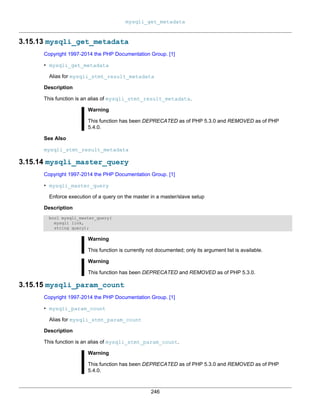 mysqli_get_metadata
246
3.15.13 mysqli_get_metadata
Copyright 1997-2014 the PHP Documentation Group. [1]
• mysqli_get_metadata
Alias for mysqli_stmt_result_metadata
Description
This function is an alias of mysqli_stmt_result_metadata.
Warning
This function has been DEPRECATED as of PHP 5.3.0 and REMOVED as of PHP
5.4.0.
See Also
mysqli_stmt_result_metadata
3.15.14 mysqli_master_query
Copyright 1997-2014 the PHP Documentation Group. [1]
• mysqli_master_query
Enforce execution of a query on the master in a master/slave setup
Description
bool mysqli_master_query(
mysqli link,
string query);
Warning
This function is currently not documented; only its argument list is available.
Warning
This function has been DEPRECATED and REMOVED as of PHP 5.3.0.
3.15.15 mysqli_param_count
Copyright 1997-2014 the PHP Documentation Group. [1]
• mysqli_param_count
Alias for mysqli_stmt_param_count
Description
This function is an alias of mysqli_stmt_param_count.
Warning
This function has been DEPRECATED as of PHP 5.3.0 and REMOVED as of PHP
5.4.0.
 