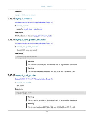 mysqli_report
247
See Also
mysqli_stmt_param_count
3.15.16 mysqli_report
Copyright 1997-2014 the PHP Documentation Group. [1]
• mysqli_report
Alias of of mysqli_driver->report_mode
Description
This function is an alias of: mysqli_driver->report_mode
3.15.17 mysqli_rpl_parse_enabled
Copyright 1997-2014 the PHP Documentation Group. [1]
• mysqli_rpl_parse_enabled
Check if RPL parse is enabled
Description
int mysqli_rpl_parse_enabled(
mysqli link);
Warning
This function is currently not documented; only its argument list is available.
Warning
This function has been DEPRECATED and REMOVED as of PHP 5.3.0.
3.15.18 mysqli_rpl_probe
Copyright 1997-2014 the PHP Documentation Group. [1]
• mysqli_rpl_probe
RPL probe
Description
bool mysqli_rpl_probe(
mysqli link);
Warning
This function is currently not documented; only its argument list is available.
Warning
This function has been DEPRECATED and REMOVED as of PHP 5.3.0.
 