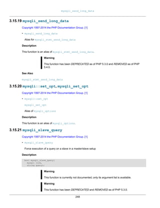 mysqli_send_long_data
248
3.15.19 mysqli_send_long_data
Copyright 1997-2014 the PHP Documentation Group. [1]
• mysqli_send_long_data
Alias for mysqli_stmt_send_long_data
Description
This function is an alias of mysqli_stmt_send_long_data.
Warning
This function has been DEPRECATED as of PHP 5.3.0 and REMOVED as of PHP
5.4.0.
See Also
mysqli_stmt_send_long_data
3.15.20 mysqli::set_opt, mysqli_set_opt
Copyright 1997-2014 the PHP Documentation Group. [1]
• mysqli::set_opt
mysqli_set_opt
Alias of mysqli_options
Description
This function is an alias of mysqli_options.
3.15.21 mysqli_slave_query
Copyright 1997-2014 the PHP Documentation Group. [1]
• mysqli_slave_query
Force execution of a query on a slave in a master/slave setup
Description
bool mysqli_slave_query(
mysqli link,
string query);
Warning
This function is currently not documented; only its argument list is available.
Warning
This function has been DEPRECATED and REMOVED as of PHP 5.3.0.
 
