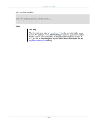 PDO_MYSQL DSN
255
More complete examples:
mysql:host=localhost;port=3307;dbname=testdb
mysql:unix_socket=/tmp/mysql.sock;dbname=testdb
Notes
Unix only:
When the host name is set to "localhost", then the connection to the server
is made thru a domain socket. If PDO_MYSQL is compiled against libmysqlclient
then the location of the socket file is at libmysqlclient's compiled in location. If
PDO_MYSQL is compiled against mysqlnd a default socket can be set thru the
pdo_mysql.default_socket setting.
 