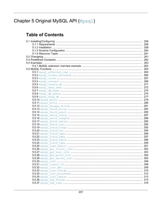 257
Chapter 5 Original MySQL API (Mysql)
Table of Contents
5.1 Installing/Configuring ................................................................................................................. 258
5.1.1 Requirements ................................................................................................................. 258
5.1.2 Installation ..................................................................................................................... 258
5.1.3 Runtime Configuration .................................................................................................... 260
5.1.4 Resource Types ............................................................................................................. 261
5.2 Changelog ................................................................................................................................ 261
5.3 Predefined Constants ................................................................................................................ 262
5.4 Examples ................................................................................................................................. 263
5.4.1 MySQL extension overview example ............................................................................... 263
5.5 MySQL Functions ..................................................................................................................... 263
5.5.1 mysql_affected_rows ............................................................................................... 264
5.5.2 mysql_client_encoding ........................................................................................... 266
5.5.3 mysql_close ............................................................................................................... 267
5.5.4 mysql_connect ........................................................................................................... 268
5.5.5 mysql_create_db ....................................................................................................... 271
5.5.6 mysql_data_seek ....................................................................................................... 272
5.5.7 mysql_db_name ........................................................................................................... 274
5.5.8 mysql_db_query ......................................................................................................... 275
5.5.9 mysql_drop_db ........................................................................................................... 277
5.5.10 mysql_errno .............................................................................................................. 279
5.5.11 mysql_error .............................................................................................................. 280
5.5.12 mysql_escape_string .............................................................................................. 281
5.5.13 mysql_fetch_array .................................................................................................. 283
5.5.14 mysql_fetch_assoc .................................................................................................. 285
5.5.15 mysql_fetch_field .................................................................................................. 287
5.5.16 mysql_fetch_lengths .............................................................................................. 289
5.5.17 mysql_fetch_object ................................................................................................ 290
5.5.18 mysql_fetch_row ...................................................................................................... 292
5.5.19 mysql_field_flags .................................................................................................. 293
5.5.20 mysql_field_len ...................................................................................................... 295
5.5.21 mysql_field_name .................................................................................................... 296
5.5.22 mysql_field_seek .................................................................................................... 297
5.5.23 mysql_field_table .................................................................................................. 298
5.5.24 mysql_field_type .................................................................................................... 299
5.5.25 mysql_free_result .................................................................................................. 301
5.5.26 mysql_get_client_info .......................................................................................... 302
5.5.27 mysql_get_host_info .............................................................................................. 303
5.5.28 mysql_get_proto_info ............................................................................................ 304
5.5.29 mysql_get_server_info .......................................................................................... 305
5.5.30 mysql_info ................................................................................................................ 306
5.5.31 mysql_insert_id ...................................................................................................... 308
5.5.32 mysql_list_dbs ........................................................................................................ 309
5.5.33 mysql_list_fields .................................................................................................. 310
5.5.34 mysql_list_processes ............................................................................................ 312
5.5.35 mysql_list_tables .................................................................................................. 313
5.5.36 mysql_num_fields .................................................................................................... 315
5.5.37 mysql_num_rows ........................................................................................................ 316
 