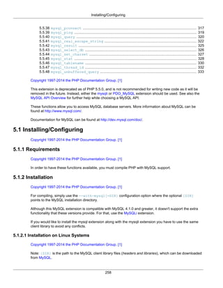Installing/Configuring
258
5.5.38 mysql_pconnect ........................................................................................................ 317
5.5.39 mysql_ping ................................................................................................................ 319
5.5.40 mysql_query .............................................................................................................. 320
5.5.41 mysql_real_escape_string .................................................................................... 322
5.5.42 mysql_result ............................................................................................................ 325
5.5.43 mysql_select_db ...................................................................................................... 326
5.5.44 mysql_set_charset .................................................................................................. 327
5.5.45 mysql_stat ................................................................................................................ 328
5.5.46 mysql_tablename ...................................................................................................... 330
5.5.47 mysql_thread_id ...................................................................................................... 332
5.5.48 mysql_unbuffered_query ........................................................................................ 333
Copyright 1997-2014 the PHP Documentation Group. [1]
This extension is deprecated as of PHP 5.5.0, and is not recommended for writing new code as it will be
removed in the future. Instead, either the mysqli or PDO_MySQL extension should be used. See also the
MySQL API Overview for further help while choosing a MySQL API.
These functions allow you to access MySQL database servers. More information about MySQL can be
found at http://www.mysql.com/.
Documentation for MySQL can be found at http://dev.mysql.com/doc/.
5.1 Installing/Configuring
Copyright 1997-2014 the PHP Documentation Group. [1]
5.1.1 Requirements
Copyright 1997-2014 the PHP Documentation Group. [1]
In order to have these functions available, you must compile PHP with MySQL support.
5.1.2 Installation
Copyright 1997-2014 the PHP Documentation Group. [1]
For compiling, simply use the --with-mysql[=DIR] configuration option where the optional [DIR]
points to the MySQL installation directory.
Although this MySQL extension is compatible with MySQL 4.1.0 and greater, it doesn't support the extra
functionality that these versions provide. For that, use the MySQLi extension.
If you would like to install the mysql extension along with the mysqli extension you have to use the same
client library to avoid any conflicts.
5.1.2.1 Installation on Linux Systems
Copyright 1997-2014 the PHP Documentation Group. [1]
Note: [DIR] is the path to the MySQL client library files (headers and libraries), which can be downloaded
from MySQL.
 