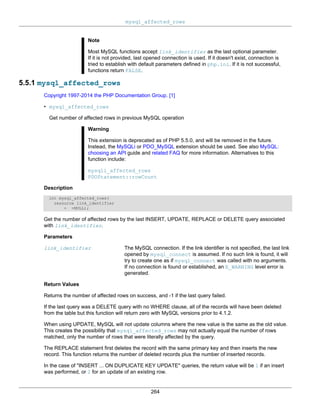 mysql_affected_rows
264
Note
Most MySQL functions accept link_identifier as the last optional parameter.
If it is not provided, last opened connection is used. If it doesn't exist, connection is
tried to establish with default parameters defined in php.ini. If it is not successful,
functions return FALSE.
5.5.1 mysql_affected_rows
Copyright 1997-2014 the PHP Documentation Group. [1]
• mysql_affected_rows
Get number of affected rows in previous MySQL operation
Warning
This extension is deprecated as of PHP 5.5.0, and will be removed in the future.
Instead, the MySQLi or PDO_MySQL extension should be used. See also MySQL:
choosing an API guide and related FAQ for more information. Alternatives to this
function include:
mysqli_affected_rows
PDOStatement::rowCount
Description
int mysql_affected_rows(
resource link_identifier
= =NULL);
Get the number of affected rows by the last INSERT, UPDATE, REPLACE or DELETE query associated
with link_identifier.
Parameters
link_identifier The MySQL connection. If the link identifier is not specified, the last link
opened by mysql_connect is assumed. If no such link is found, it will
try to create one as if mysql_connect was called with no arguments.
If no connection is found or established, an E_WARNING level error is
generated.
Return Values
Returns the number of affected rows on success, and -1 if the last query failed.
If the last query was a DELETE query with no WHERE clause, all of the records will have been deleted
from the table but this function will return zero with MySQL versions prior to 4.1.2.
When using UPDATE, MySQL will not update columns where the new value is the same as the old value.
This creates the possibility that mysql_affected_rows may not actually equal the number of rows
matched, only the number of rows that were literally affected by the query.
The REPLACE statement first deletes the record with the same primary key and then inserts the new
record. This function returns the number of deleted records plus the number of inserted records.
In the case of "INSERT ... ON DUPLICATE KEY UPDATE" queries, the return value will be 1 if an insert
was performed, or 2 for an update of an existing row.
 