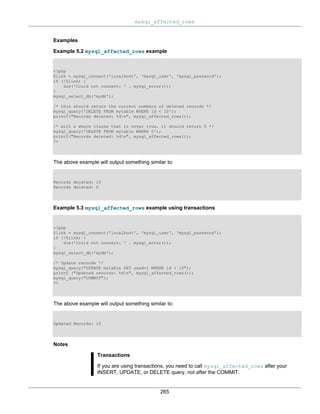 mysql_affected_rows
265
Examples
Example 5.2 mysql_affected_rows example
<?php
$link = mysql_connect('localhost', 'mysql_user', 'mysql_password');
if (!$link) {
die('Could not connect: ' . mysql_error());
}
mysql_select_db('mydb');
/* this should return the correct numbers of deleted records */
mysql_query('DELETE FROM mytable WHERE id < 10');
printf("Records deleted: %dn", mysql_affected_rows());
/* with a where clause that is never true, it should return 0 */
mysql_query('DELETE FROM mytable WHERE 0');
printf("Records deleted: %dn", mysql_affected_rows());
?>
The above example will output something similar to:
Records deleted: 10
Records deleted: 0
Example 5.3 mysql_affected_rows example using transactions
<?php
$link = mysql_connect('localhost', 'mysql_user', 'mysql_password');
if (!$link) {
die('Could not connect: ' . mysql_error());
}
mysql_select_db('mydb');
/* Update records */
mysql_query("UPDATE mytable SET used=1 WHERE id < 10");
printf ("Updated records: %dn", mysql_affected_rows());
mysql_query("COMMIT");
?>
The above example will output something similar to:
Updated Records: 10
Notes
Transactions
If you are using transactions, you need to call mysql_affected_rows after your
INSERT, UPDATE, or DELETE query, not after the COMMIT.
 