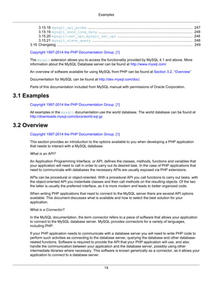 Examples
14
3.15.18 mysqli_rpl_probe .................................................................................................. 247
3.15.19 mysqli_send_long_data ........................................................................................ 248
3.15.20 mysqli::set_opt, mysqli_set_opt ...................................................................... 248
3.15.21 mysqli_slave_query .............................................................................................. 248
3.16 Changelog .............................................................................................................................. 249
Copyright 1997-2014 the PHP Documentation Group. [1]
The mysqli extension allows you to access the functionality provided by MySQL 4.1 and above. More
information about the MySQL Database server can be found at http://www.mysql.com/
An overview of software available for using MySQL from PHP can be found at Section 3.2, “Overview”
Documentation for MySQL can be found at http://dev.mysql.com/doc/.
Parts of this documentation included from MySQL manual with permissions of Oracle Corporation.
3.1 Examples
Copyright 1997-2014 the PHP Documentation Group. [1]
All examples in the mysqli documentation use the world database. The world database can be found at
http://downloads.mysql.com/docs/world.sql.gz
3.2 Overview
Copyright 1997-2014 the PHP Documentation Group. [1]
This section provides an introduction to the options available to you when developing a PHP application
that needs to interact with a MySQL database.
What is an API?
An Application Programming Interface, or API, defines the classes, methods, functions and variables that
your application will need to call in order to carry out its desired task. In the case of PHP applications that
need to communicate with databases the necessary APIs are usually exposed via PHP extensions.
APIs can be procedural or object-oriented. With a procedural API you call functions to carry out tasks, with
the object-oriented API you instantiate classes and then call methods on the resulting objects. Of the two
the latter is usually the preferred interface, as it is more modern and leads to better organized code.
When writing PHP applications that need to connect to the MySQL server there are several API options
available. This document discusses what is available and how to select the best solution for your
application.
What is a Connector?
In the MySQL documentation, the term connector refers to a piece of software that allows your application
to connect to the MySQL database server. MySQL provides connectors for a variety of languages,
including PHP.
If your PHP application needs to communicate with a database server you will need to write PHP code to
perform such activities as connecting to the database server, querying the database and other database-
related functions. Software is required to provide the API that your PHP application will use, and also
handle the communication between your application and the database server, possibly using other
intermediate libraries where necessary. This software is known generically as a connector, as it allows your
application to connect to a database server.
 