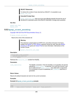 mysql_client_encoding
266
SELECT Statements
To retrieve the number of rows returned by a SELECT, it is possible to use
mysql_num_rows.
Cascaded Foreign Keys
mysql_affected_rows does not count rows affected implicitly through the use of
ON DELETE CASCADE and/or ON UPDATE CASCADE in foreign key constraints.
See Also
mysql_num_rows
mysql_info
5.5.2 mysql_client_encoding
Copyright 1997-2014 the PHP Documentation Group. [1]
• mysql_client_encoding
Returns the name of the character set
Warning
This extension is deprecated as of PHP 5.5.0, and will be removed in the future.
Instead, the MySQLi or PDO_MySQL extension should be used. See also MySQL:
choosing an API guide and related FAQ for more information. Alternatives to this
function include:
mysqli_character_set_name
Description
string mysql_client_encoding(
resource link_identifier
= =NULL);
Retrieves the character_set variable from MySQL.
Parameters
link_identifier The MySQL connection. If the link identifier is not specified, the last link
opened by mysql_connect is assumed. If no such link is found, it will
try to create one as if mysql_connect was called with no arguments.
If no connection is found or established, an E_WARNING level error is
generated.
Return Values
Returns the default character set name for the current connection.
Examples
Example 5.4 mysql_client_encoding example
<?php
$link = mysql_connect('localhost', 'mysql_user', 'mysql_password');
 