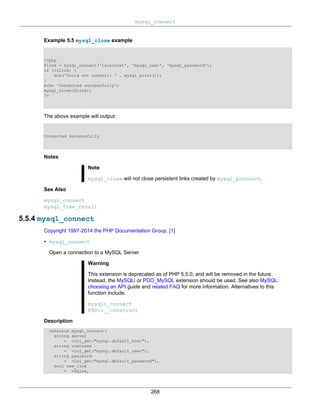 mysql_connect
268
Example 5.5 mysql_close example
<?php
$link = mysql_connect('localhost', 'mysql_user', 'mysql_password');
if (!$link) {
die('Could not connect: ' . mysql_error());
}
echo 'Connected successfully';
mysql_close($link);
?>
The above example will output:
Connected successfully
Notes
Note
mysql_close will not close persistent links created by mysql_pconnect.
See Also
mysql_connect
mysql_free_result
5.5.4 mysql_connect
Copyright 1997-2014 the PHP Documentation Group. [1]
• mysql_connect
Open a connection to a MySQL Server
Warning
This extension is deprecated as of PHP 5.5.0, and will be removed in the future.
Instead, the MySQLi or PDO_MySQL extension should be used. See also MySQL:
choosing an API guide and related FAQ for more information. Alternatives to this
function include:
mysqli_connect
PDO::__construct
Description
resource mysql_connect(
string server
= =ini_get("mysql.default_host"),
string username
= =ini_get("mysql.default_user"),
string password
= =ini_get("mysql.default_password"),
bool new_link
= =false,
 