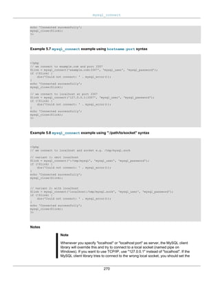 mysql_connect
270
echo 'Connected successfully';
mysql_close($link);
?>
Example 5.7 mysql_connect example using hostname:port syntax
<?php
// we connect to example.com and port 3307
$link = mysql_connect('example.com:3307', 'mysql_user', 'mysql_password');
if (!$link) {
die('Could not connect: ' . mysql_error());
}
echo 'Connected successfully';
mysql_close($link);
// we connect to localhost at port 3307
$link = mysql_connect('127.0.0.1:3307', 'mysql_user', 'mysql_password');
if (!$link) {
die('Could not connect: ' . mysql_error());
}
echo 'Connected successfully';
mysql_close($link);
?>
Example 5.8 mysql_connect example using ":/path/to/socket" syntax
<?php
// we connect to localhost and socket e.g. /tmp/mysql.sock
// variant 1: omit localhost
$link = mysql_connect(':/tmp/mysql', 'mysql_user', 'mysql_password');
if (!$link) {
die('Could not connect: ' . mysql_error());
}
echo 'Connected successfully';
mysql_close($link);
// variant 2: with localhost
$link = mysql_connect('localhost:/tmp/mysql.sock', 'mysql_user', 'mysql_password');
if (!$link) {
die('Could not connect: ' . mysql_error());
}
echo 'Connected successfully';
mysql_close($link);
?>
Notes
Note
Whenever you specify "localhost" or "localhost:port" as server, the MySQL client
library will override this and try to connect to a local socket (named pipe on
Windows). If you want to use TCP/IP, use "127.0.0.1" instead of "localhost". If the
MySQL client library tries to connect to the wrong local socket, you should set the
 