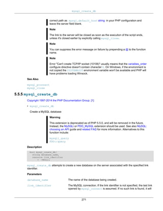 mysql_create_db
271
correct path as mysql.default_host string in your PHP configuration and
leave the server field blank.
Note
The link to the server will be closed as soon as the execution of the script ends,
unless it's closed earlier by explicitly calling mysql_close.
Note
You can suppress the error message on failure by prepending a @ to the function
name.
Note
Error "Can't create TCP/IP socket (10106)" usually means that the variables_order
configure directive doesn't contain character E. On Windows, if the environment is
not copied the SYSTEMROOT environment variable won't be available and PHP will
have problems loading Winsock.
See Also
mysql_pconnect
mysql_close
5.5.5 mysql_create_db
Copyright 1997-2014 the PHP Documentation Group. [1]
• mysql_create_db
Create a MySQL database
Warning
This extension is deprecated as of PHP 5.5.0, and will be removed in the future.
Instead, the MySQLi or PDO_MySQL extension should be used. See also MySQL:
choosing an API guide and related FAQ for more information. Alternatives to this
function include:
mysqli_query
PDO::query
Description
bool mysql_create_db(
string database_name,
resource link_identifier
= =NULL);
mysql_create_db attempts to create a new database on the server associated with the specified link
identifier.
Parameters
database_name The name of the database being created.
link_identifier The MySQL connection. If the link identifier is not specified, the last link
opened by mysql_connect is assumed. If no such link is found, it will
 