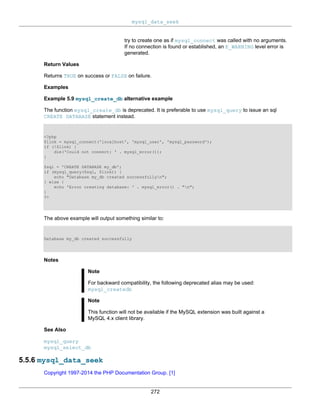 mysql_data_seek
272
try to create one as if mysql_connect was called with no arguments.
If no connection is found or established, an E_WARNING level error is
generated.
Return Values
Returns TRUE on success or FALSE on failure.
Examples
Example 5.9 mysql_create_db alternative example
The function mysql_create_db is deprecated. It is preferable to use mysql_query to issue an sql
CREATE DATABASE statement instead.
<?php
$link = mysql_connect('localhost', 'mysql_user', 'mysql_password');
if (!$link) {
die('Could not connect: ' . mysql_error());
}
$sql = 'CREATE DATABASE my_db';
if (mysql_query($sql, $link)) {
echo "Database my_db created successfullyn";
} else {
echo 'Error creating database: ' . mysql_error() . "n";
}
?>
The above example will output something similar to:
Database my_db created successfully
Notes
Note
For backward compatibility, the following deprecated alias may be used:
mysql_createdb
Note
This function will not be available if the MySQL extension was built against a
MySQL 4.x client library.
See Also
mysql_query
mysql_select_db
5.5.6 mysql_data_seek
Copyright 1997-2014 the PHP Documentation Group. [1]
 