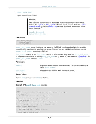 mysql_data_seek
273
• mysql_data_seek
Move internal result pointer
Warning
This extension is deprecated as of PHP 5.5.0, and will be removed in the future.
Instead, the MySQLi or PDO_MySQL extension should be used. See also MySQL:
choosing an API guide and related FAQ for more information. Alternatives to this
function include:
mysqli_data_seek
PDO::FETCH_ORI_ABS
Description
bool mysql_data_seek(
resource result,
int row_number);
mysql_data_seek moves the internal row pointer of the MySQL result associated with the specified
result identifier to point to the specified row number. The next call to a MySQL fetch function, such as
mysql_fetch_assoc, would return that row.
row_number starts at 0. The row_number should be a value in the range from 0 to mysql_num_rows -
1. However if the result set is empty (mysql_num_rows == 0), a seek to 0 will fail with a E_WARNING and
mysql_data_seek will return FALSE.
Parameters
result The result resource that is being evaluated. This result comes from a
call to mysql_query.
row_number The desired row number of the new result pointer.
Return Values
Returns TRUE on success or FALSE on failure.
Examples
Example 5.10 mysql_data_seek example
<?php
$link = mysql_connect('localhost', 'mysql_user', 'mysql_password');
if (!$link) {
die('Could not connect: ' . mysql_error());
}
$db_selected = mysql_select_db('sample_db');
if (!$db_selected) {
die('Could not select database: ' . mysql_error());
}
$query = 'SELECT last_name, first_name FROM friends';
$result = mysql_query($query);
if (!$result) {
die('Query failed: ' . mysql_error());
}
/* fetch rows in reverse order */
 