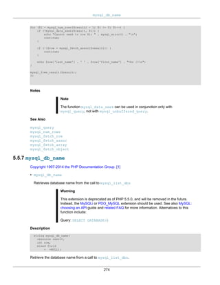 mysql_db_name
274
for ($i = mysql_num_rows($result) - 1; $i >= 0; $i--) {
if (!mysql_data_seek($result, $i)) {
echo "Cannot seek to row $i: " . mysql_error() . "n";
continue;
}
if (!($row = mysql_fetch_assoc($result))) {
continue;
}
echo $row['last_name'] . ' ' . $row['first_name'] . "<br />n";
}
mysql_free_result($result);
?>
Notes
Note
The function mysql_data_seek can be used in conjunction only with
mysql_query, not with mysql_unbuffered_query.
See Also
mysql_query
mysql_num_rows
mysql_fetch_row
mysql_fetch_assoc
mysql_fetch_array
mysql_fetch_object
5.5.7 mysql_db_name
Copyright 1997-2014 the PHP Documentation Group. [1]
• mysql_db_name
Retrieves database name from the call to mysql_list_dbs
Warning
This extension is deprecated as of PHP 5.5.0, and will be removed in the future.
Instead, the MySQLi or PDO_MySQL extension should be used. See also MySQL:
choosing an API guide and related FAQ for more information. Alternatives to this
function include:
Query: SELECT DATABASE()
Description
string mysql_db_name(
resource result,
int row,
mixed field
= =NULL);
Retrieve the database name from a call to mysql_list_dbs.
 