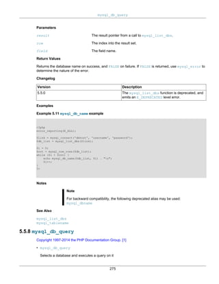 mysql_db_query
275
Parameters
result The result pointer from a call to mysql_list_dbs.
row The index into the result set.
field The field name.
Return Values
Returns the database name on success, and FALSE on failure. If FALSE is returned, use mysql_error to
determine the nature of the error.
Changelog
Version Description
5.5.0 The mysql_list_dbs function is deprecated, and
emits an E_DEPRECATED level error.
Examples
Example 5.11 mysql_db_name example
<?php
error_reporting(E_ALL);
$link = mysql_connect('dbhost', 'username', 'password');
$db_list = mysql_list_dbs($link);
$i = 0;
$cnt = mysql_num_rows($db_list);
while ($i < $cnt) {
echo mysql_db_name($db_list, $i) . "n";
$i++;
}
?>
Notes
Note
For backward compatibility, the following deprecated alias may be used:
mysql_dbname
See Also
mysql_list_dbs
mysql_tablename
5.5.8 mysql_db_query
Copyright 1997-2014 the PHP Documentation Group. [1]
• mysql_db_query
Selects a database and executes a query on it
 