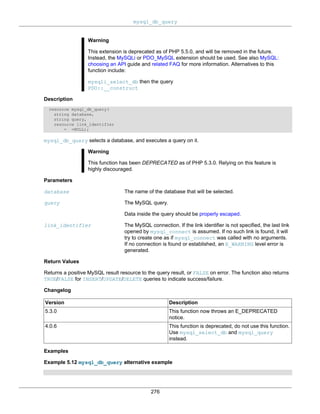 mysql_db_query
276
Warning
This extension is deprecated as of PHP 5.5.0, and will be removed in the future.
Instead, the MySQLi or PDO_MySQL extension should be used. See also MySQL:
choosing an API guide and related FAQ for more information. Alternatives to this
function include:
mysqli_select_db then the query
PDO::__construct
Description
resource mysql_db_query(
string database,
string query,
resource link_identifier
= =NULL);
mysql_db_query selects a database, and executes a query on it.
Warning
This function has been DEPRECATED as of PHP 5.3.0. Relying on this feature is
highly discouraged.
Parameters
database The name of the database that will be selected.
query The MySQL query.
Data inside the query should be properly escaped.
link_identifier The MySQL connection. If the link identifier is not specified, the last link
opened by mysql_connect is assumed. If no such link is found, it will
try to create one as if mysql_connect was called with no arguments.
If no connection is found or established, an E_WARNING level error is
generated.
Return Values
Returns a positive MySQL result resource to the query result, or FALSE on error. The function also returns
TRUE/FALSE for INSERT/UPDATE/DELETE queries to indicate success/failure.
Changelog
Version Description
5.3.0 This function now throws an E_DEPRECATED
notice.
4.0.6 This function is deprecated, do not use this function.
Use mysql_select_db and mysql_query
instead.
Examples
Example 5.12 mysql_db_query alternative example
 