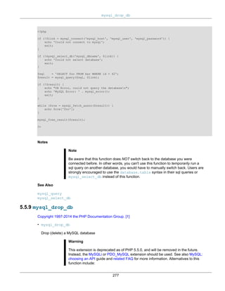 mysql_drop_db
277
<?php
if (!$link = mysql_connect('mysql_host', 'mysql_user', 'mysql_password')) {
echo 'Could not connect to mysql';
exit;
}
if (!mysql_select_db('mysql_dbname', $link)) {
echo 'Could not select database';
exit;
}
$sql = 'SELECT foo FROM bar WHERE id = 42';
$result = mysql_query($sql, $link);
if (!$result) {
echo "DB Error, could not query the databasen";
echo 'MySQL Error: ' . mysql_error();
exit;
}
while ($row = mysql_fetch_assoc($result)) {
echo $row['foo'];
}
mysql_free_result($result);
?>
Notes
Note
Be aware that this function does NOT switch back to the database you were
connected before. In other words, you can't use this function to temporarily run a
sql query on another database, you would have to manually switch back. Users are
strongly encouraged to use the database.table syntax in their sql queries or
mysql_select_db instead of this function.
See Also
mysql_query
mysql_select_db
5.5.9 mysql_drop_db
Copyright 1997-2014 the PHP Documentation Group. [1]
• mysql_drop_db
Drop (delete) a MySQL database
Warning
This extension is deprecated as of PHP 5.5.0, and will be removed in the future.
Instead, the MySQLi or PDO_MySQL extension should be used. See also MySQL:
choosing an API guide and related FAQ for more information. Alternatives to this
function include:
 