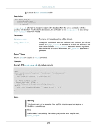 mysql_drop_db
278
Execute a DROP DATABASE query
Description
bool mysql_drop_db(
string database_name,
resource link_identifier
= =NULL);
mysql_drop_db attempts to drop (remove) an entire database from the server associated with the
specified link identifier. This function is deprecated, it is preferable to use mysql_query to issue an sql
DROP DATABASE statement instead.
Parameters
database_name The name of the database that will be deleted.
link_identifier The MySQL connection. If the link identifier is not specified, the last link
opened by mysql_connect is assumed. If no such link is found, it will
try to create one as if mysql_connect was called with no arguments.
If no connection is found or established, an E_WARNING level error is
generated.
Return Values
Returns TRUE on success or FALSE on failure.
Examples
Example 5.13 mysql_drop_db alternative example
<?php
$link = mysql_connect('localhost', 'mysql_user', 'mysql_password');
if (!$link) {
die('Could not connect: ' . mysql_error());
}
$sql = 'DROP DATABASE my_db';
if (mysql_query($sql, $link)) {
echo "Database my_db was successfully droppedn";
} else {
echo 'Error dropping database: ' . mysql_error() . "n";
}
?>
Notes
Warning
This function will not be available if the MySQL extension was built against a
MySQL 4.x client library.
Note
For backward compatibility, the following deprecated alias may be used:
mysql_dropdb
 
