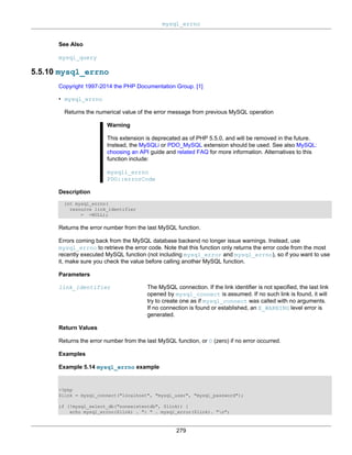 mysql_errno
279
See Also
mysql_query
5.5.10 mysql_errno
Copyright 1997-2014 the PHP Documentation Group. [1]
• mysql_errno
Returns the numerical value of the error message from previous MySQL operation
Warning
This extension is deprecated as of PHP 5.5.0, and will be removed in the future.
Instead, the MySQLi or PDO_MySQL extension should be used. See also MySQL:
choosing an API guide and related FAQ for more information. Alternatives to this
function include:
mysqli_errno
PDO::errorCode
Description
int mysql_errno(
resource link_identifier
= =NULL);
Returns the error number from the last MySQL function.
Errors coming back from the MySQL database backend no longer issue warnings. Instead, use
mysql_errno to retrieve the error code. Note that this function only returns the error code from the most
recently executed MySQL function (not including mysql_error and mysql_errno), so if you want to use
it, make sure you check the value before calling another MySQL function.
Parameters
link_identifier The MySQL connection. If the link identifier is not specified, the last link
opened by mysql_connect is assumed. If no such link is found, it will
try to create one as if mysql_connect was called with no arguments.
If no connection is found or established, an E_WARNING level error is
generated.
Return Values
Returns the error number from the last MySQL function, or 0 (zero) if no error occurred.
Examples
Example 5.14 mysql_errno example
<?php
$link = mysql_connect("localhost", "mysql_user", "mysql_password");
if (!mysql_select_db("nonexistentdb", $link)) {
echo mysql_errno($link) . ": " . mysql_error($link). "n";
 