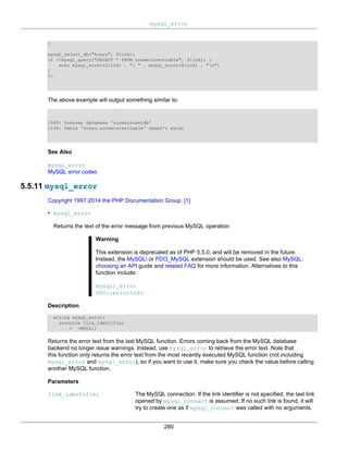 mysql_error
280
}
mysql_select_db("kossu", $link);
if (!mysql_query("SELECT * FROM nonexistenttable", $link)) {
echo mysql_errno($link) . ": " . mysql_error($link) . "n";
}
?>
The above example will output something similar to:
1049: Unknown database 'nonexistentdb'
1146: Table 'kossu.nonexistenttable' doesn't exist
See Also
mysql_error
MySQL error codes
5.5.11 mysql_error
Copyright 1997-2014 the PHP Documentation Group. [1]
• mysql_error
Returns the text of the error message from previous MySQL operation
Warning
This extension is deprecated as of PHP 5.5.0, and will be removed in the future.
Instead, the MySQLi or PDO_MySQL extension should be used. See also MySQL:
choosing an API guide and related FAQ for more information. Alternatives to this
function include:
mysqli_error
PDO::errorInfo
Description
string mysql_error(
resource link_identifier
= =NULL);
Returns the error text from the last MySQL function. Errors coming back from the MySQL database
backend no longer issue warnings. Instead, use mysql_error to retrieve the error text. Note that
this function only returns the error text from the most recently executed MySQL function (not including
mysql_error and mysql_errno), so if you want to use it, make sure you check the value before calling
another MySQL function.
Parameters
link_identifier The MySQL connection. If the link identifier is not specified, the last link
opened by mysql_connect is assumed. If no such link is found, it will
try to create one as if mysql_connect was called with no arguments.
 